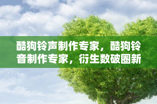 酷狗铃声制作专家,酷狗铃音制作专家,衍生数破圈新玩法,意想不到跨界秀翻全场! 酷狗铃声制作专家,酷狗铃音制作专家,衍生数破圈新玩法,意想不到跨界秀翻全场!
