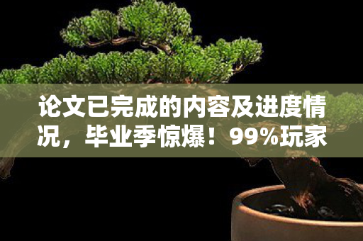 论文已完成的内容及进度情况,毕业季惊爆!99%玩家不知的论文级氪金猫腻,上头到想摔手机 论文已完成的内容及进度情况,毕业季惊爆!99%玩家不知的论文级氪金猫腻,上头到想摔手机
