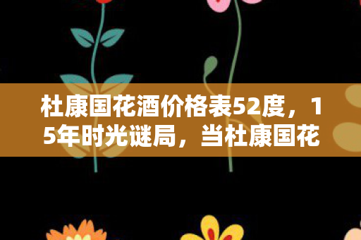杜康国花酒价格表52度,15年时光谜局,当杜康国花酒价格表成为游戏世界的时光密钥,泪目回望 杜康国花酒价格表52度,15年时光谜局,当杜康国花酒价格表成为游戏世界的时光密钥,泪目回望