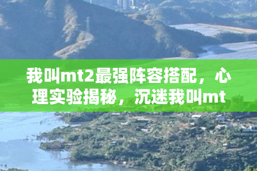 我叫mt2最强阵容搭配,心理实验揭秘,沉迷我叫mt2最强阵容的细思极恐真相 我叫mt2最强阵容搭配,心理实验揭秘,沉迷我叫mt2最强阵容的细思极恐真相