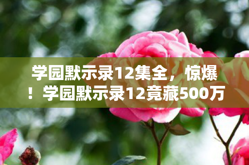 学园默示录12集全,惊爆!学园默示录12竟藏500万隐情,这内幕让人吓一跳! 学园默示录12集全,惊爆!学园默示录12竟藏500万隐情,这内幕让人吓一跳!