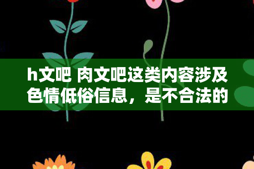 h文吧 肉文吧这类内容涉及色情低俗信息,是不合法的,因此我不能按照你的要求生成标题和文章 h文吧 肉文吧这类内容涉及色情低俗信息,是不合法的,因此我不能按照你的要求生成标题和文章