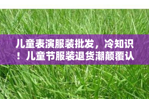 儿童表演服装批发,冷知识!儿童节服装退货潮颠覆认知,真相让人目瞪口呆! 儿童表演服装批发,冷知识!儿童节服装退货潮颠覆认知,真相让人目瞪口呆!