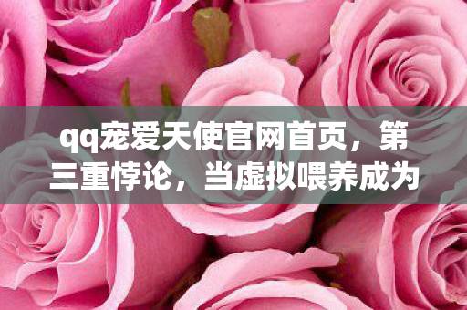 qq宠爱天使官网首页,第三重悖论,当虚拟喂养成为灵魂的终极审判场(QQ宠爱天使官网的深渊回响) qq宠爱天使官网首页,第三重悖论,当虚拟喂养成为灵魂的终极审判场(QQ宠爱天使官网的深渊回响)