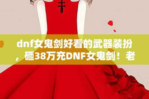 dnf女鬼剑好看的武器装扮,砸38万充DNF女鬼剑!老婆签离婚协议才知,这隐情让我吓一跳! dnf女鬼剑好看的武器装扮,砸38万充DNF女鬼剑!老婆签离婚协议才知,这隐情让我吓一跳!