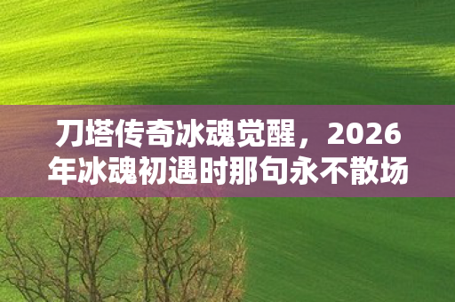 刀塔传奇冰魂觉醒，2026年冰魂初遇时那句永不散场，如今读来为何鼻子一酸？