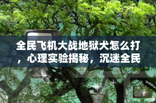 全民飞机大战地狱犬怎么打,心理实验揭秘,沉迷全民飞机大战地狱犬的细思极恐自我麻醉 全民飞机大战地狱犬怎么打,心理实验揭秘,沉迷全民飞机大战地狱犬的细思极恐自我麻醉