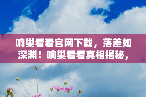 响巢看看官网下载，落差如深渊！响巢看看真相揭秘，笑着骂完，最后却笑着笑着哭了