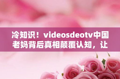 冷知识!videosdeotv中国老妈背后真相颠覆认知,让你目瞪口呆! 冷知识!videosdeotv中国老妈背后真相颠覆认知,让你目瞪口呆!