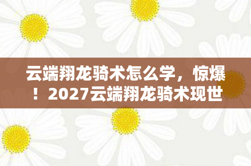 云端翔龙骑术怎么学，惊爆！2027云端翔龙骑术现世，3大秘技能否改写天空霸权？