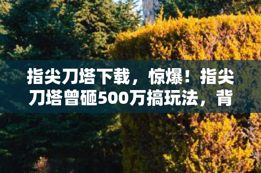 指尖刀塔下载,惊爆!指尖刀塔曾砸500万搞玩法,背后隐情让人吓一跳! 指尖刀塔下载,惊爆!指尖刀塔曾砸500万搞玩法,背后隐情让人吓一跳!