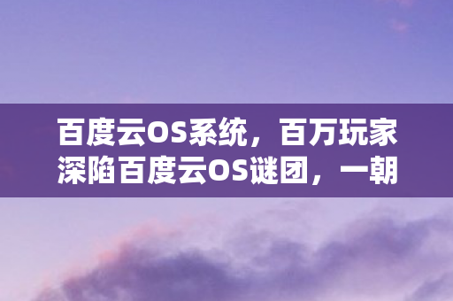 百度云OS系统,百万玩家深陷百度云OS谜团,一朝真相竟让全员集体破防! 百度云OS系统,百万玩家深陷百度云OS谜团,一朝真相竟让全员集体破防!