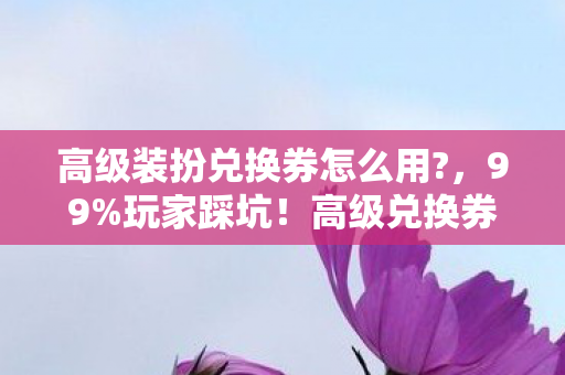 高级装扮兑换券怎么用?,99%玩家踩坑!高级兑换券的5大猫腻,氪金上头警告! 高级装扮兑换券怎么用?,99%玩家踩坑!高级兑换券的5大猫腻,氪金上头警告!