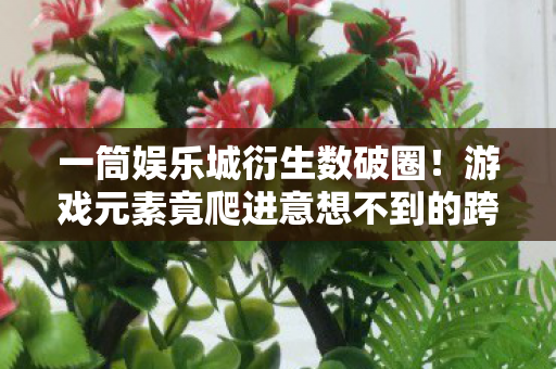 一筒娱乐城衍生数破圈!游戏元素竟爬进意想不到的跨界宇宙 一筒娱乐城衍生数破圈!游戏元素竟爬进意想不到的跨界宇宙