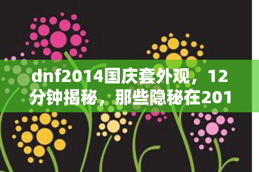 dnf2014国庆套外观,12分钟揭秘,那些隐秘在2014国庆套里的哽咽与青春 dnf2014国庆套外观,12分钟揭秘,那些隐秘在2014国庆套里的哽咽与青春