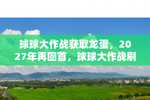 球球大作战获取龙蛋,2027年再回首,球球大作战刷龙蛋旧梦,谁曾替我扛下那片天,鼻子一酸 球球大作战获取龙蛋,2027年再回首,球球大作战刷龙蛋旧梦,谁曾替我扛下那片天,鼻子一酸