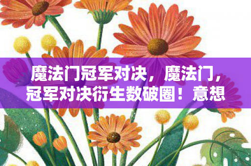 魔法门冠军对决，魔法门，冠军对决衍生数破圈！意想不到周边竟堆满我家天花板！