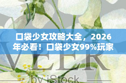 口袋少女攻略大全，2026年必看！口袋少女99%玩家不知的3大隐藏结局，你离完美通关只差一步！
