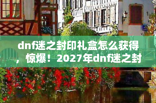 dnf迷之封印礼盒怎么获得,惊爆!2027年dnf迷之封印礼盒,99%玩家不知的隐藏秘密! dnf迷之封印礼盒怎么获得,惊爆!2027年dnf迷之封印礼盒,99%玩家不知的隐藏秘密!