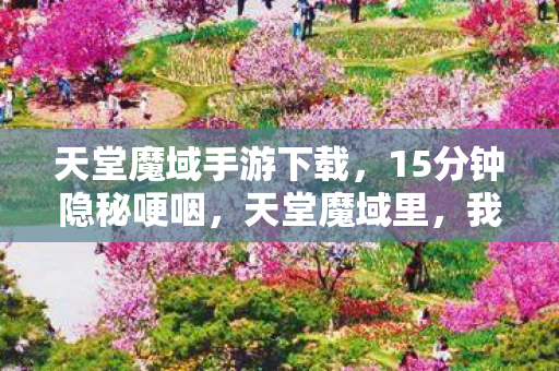 天堂魔域手游下载,15分钟隐秘哽咽,天堂魔域里,我们曾用青春赌过一场永夜 天堂魔域手游下载,15分钟隐秘哽咽,天堂魔域里,我们曾用青春赌过一场永夜