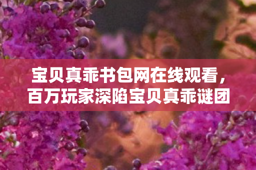 宝贝真乖书包网在线观看,百万玩家深陷宝贝真乖谜团,一招破防真相竟藏于此! 宝贝真乖书包网在线观看,百万玩家深陷宝贝真乖谜团,一招破防真相竟藏于此!