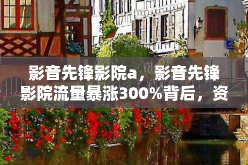 影音先锋影院a,影音先锋影院流量暴涨300%背后,资本疑云密布,玩家心寒真相 影音先锋影院a,影音先锋影院流量暴涨300%背后,资本疑云密布,玩家心寒真相