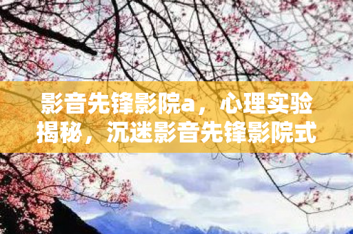 影音先锋影院a,心理实验揭秘,沉迷影音先锋影院式游戏,多巴胺陷阱细思极恐! 影音先锋影院a,心理实验揭秘,沉迷影音先锋影院式游戏,多巴胺陷阱细思极恐!
