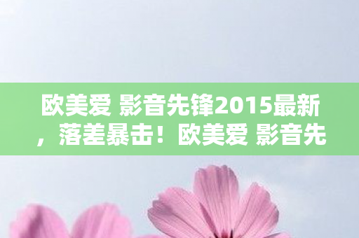 欧美爱 影音先锋2015最新，落差暴击！欧美爱 影音先锋2015真相，笑着骂它垃圾，笑着笑着就哭了