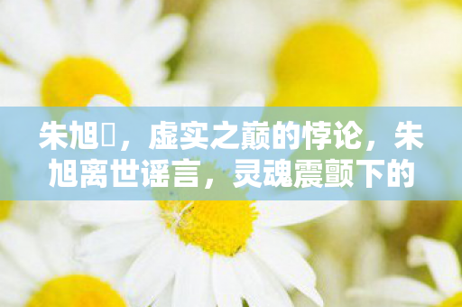 朱旭櫏,虚实之巅的悖论,朱旭离世谣言,灵魂震颤下的自由幻灭 朱旭櫏,虚实之巅的悖论,朱旭离世谣言,灵魂震颤下的自由幻灭