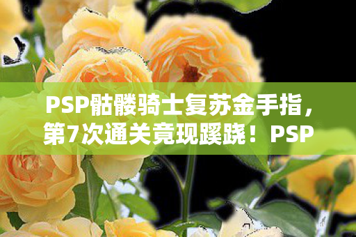 PSP骷髅骑士复苏金手指,第7次通关竟现蹊跷!PSP骷髅骑士背后藏着让人后背发凉的真相 PSP骷髅骑士复苏金手指,第7次通关竟现蹊跷!PSP骷髅骑士背后藏着让人后背发凉的真相