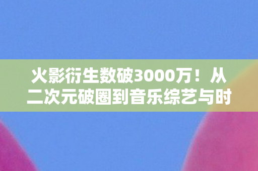 火影衍生数破3000万!从二次元破圈到音乐综艺与时尚秀场的奇幻漂流 火影衍生数破3000万!从二次元破圈到音乐综艺与时尚秀场的奇幻漂流