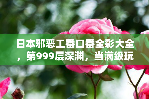 日本邪恶工番口番全彩大全,第999层深渊,当满级玩家在2027年用存档键杀死人生 日本邪恶工番口番全彩大全,第999层深渊,当满级玩家在2027年用存档键杀死人生