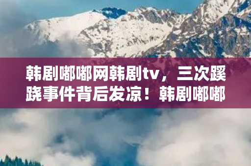 韩剧嘟嘟网韩剧tv,三次蹊跷事件背后发凉!韩剧嘟嘟网竟把我当提线木偶耍了这么久? 韩剧嘟嘟网韩剧tv,三次蹊跷事件背后发凉!韩剧嘟嘟网竟把我当提线木偶耍了这么久?