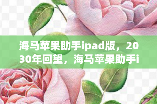 海马苹果助手ipad版，2030年回望，海马苹果助手iPad十年玩法变迁，震撼真相等你揭秘！