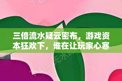 三倍流水疑云密布,游戏资本狂欢下,谁在让玩家心寒? 三倍流水疑云密布,游戏资本狂欢下,谁在让玩家心寒?