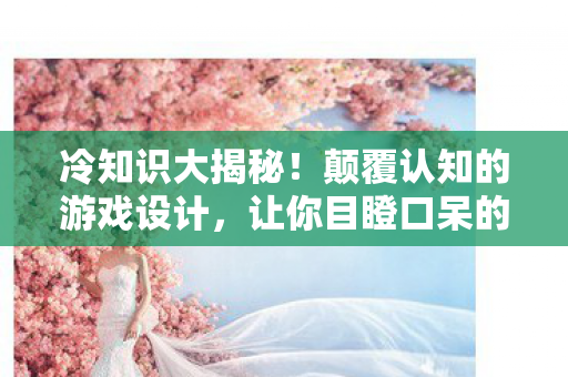 冷知识大揭秘！颠覆认知的游戏设计，让你目瞪口呆的悠悠资源站