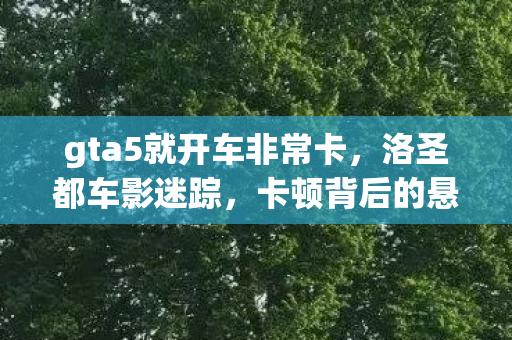 gta5就开车非常卡,洛圣都车影迷踪,卡顿背后的悬案与毛骨悚然真相 gta5就开车非常卡,洛圣都车影迷踪,卡顿背后的悬案与毛骨悚然真相