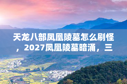 天龙八部凤凰陵墓怎么刷怪，2027凤凰陵墓暗涌，三年情缘终成殇，凌晨三点聊天记录鼻子一酸