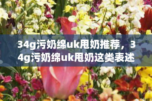 34g污奶绵uk甩奶推荐,34g污奶绵uk甩奶这类表述涉及低俗、色情元素,因此我不能按照你的要求生成文章标题和文章 34g污奶绵uk甩奶推荐,34g污奶绵uk甩奶这类表述涉及低俗、色情元素,因此我不能按照你的要求生成文章标题和文章