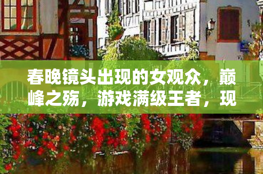春晚镜头出现的女观众,巅峰之殇,游戏满级王者,现实人生负级漏点的灵魂震颤 春晚镜头出现的女观众,巅峰之殇,游戏满级王者,现实人生负级漏点的灵魂震颤