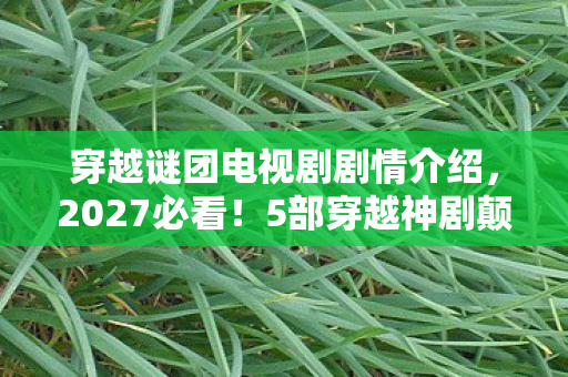 穿越谜团电视剧剧情介绍,2027必看!5部穿越神剧颠覆认知,99%玩家直呼过瘾的烧脑心得 穿越谜团电视剧剧情介绍,2027必看!5部穿越神剧颠覆认知,99%玩家直呼过瘾的烧脑心得