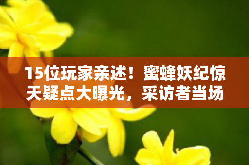 15位玩家亲述!蜜蜂妖纪惊天疑点大曝光,采访者当场绷不住! 15位玩家亲述!蜜蜂妖纪惊天疑点大曝光,采访者当场绷不住!