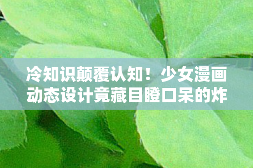 冷知识颠覆认知！少女漫画动态设计竟藏目瞪口呆的炸弹级秘密