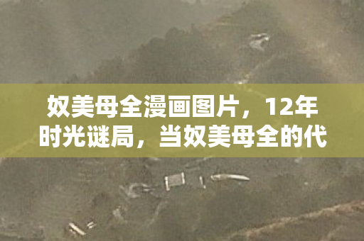 奴美母全漫画图片,12年时光谜局,当奴美母全的代码残章,在泪目中拼出未竟的黎明 奴美母全漫画图片,12年时光谜局,当奴美母全的代码残章,在泪目中拼出未竟的黎明