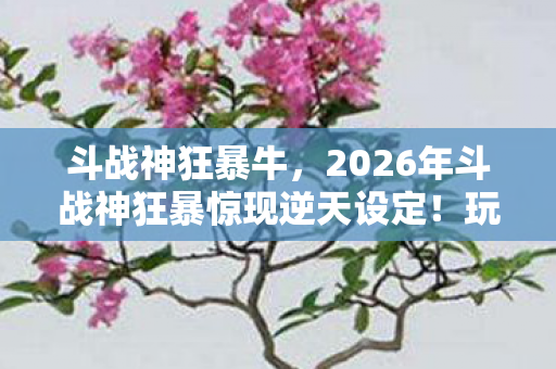 斗战神狂暴牛,2026年斗战神狂暴惊现逆天设定!玩家集体沸腾,真相竟是…… 斗战神狂暴牛,2026年斗战神狂暴惊现逆天设定!玩家集体沸腾,真相竟是……