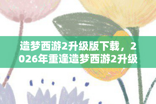 造梦西游2升级版下载,2026年重逢造梦西游2升级版,伏笔藏旧梦,鼻子一酸忆当年 造梦西游2升级版下载,2026年重逢造梦西游2升级版,伏笔藏旧梦,鼻子一酸忆当年