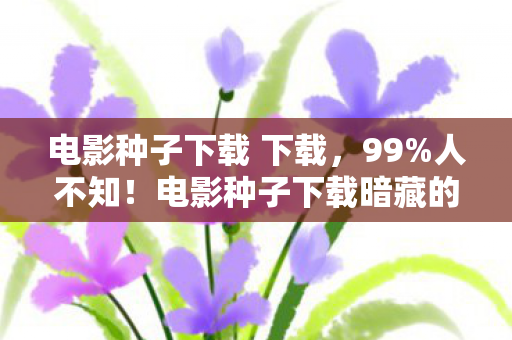 电影种子下载 下载，99%人不知！电影种子下载暗藏的3大数值陷阱，策划绝不会说的真相