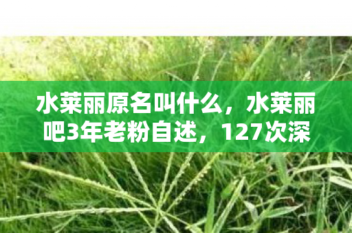 水莱丽原名叫什么,水莱丽吧3年老粉自述,127次深夜蹲守,为何最后含泪按下删除键? 水莱丽原名叫什么,水莱丽吧3年老粉自述,127次深夜蹲守,为何最后含泪按下删除键?
