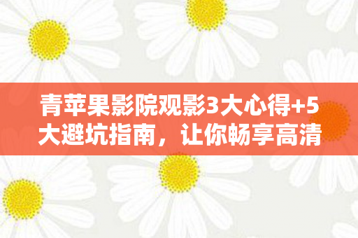 青苹果影院观影3大心得+5大避坑指南，让你畅享高清不踩雷！