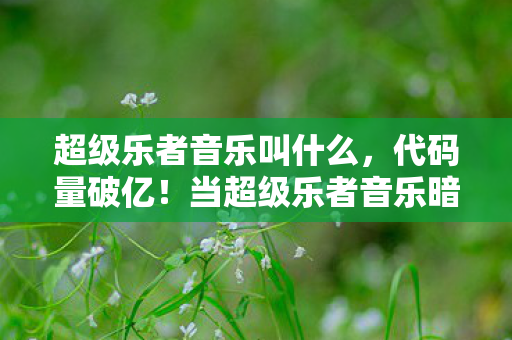 超级乐者音乐叫什么，代码量破亿！当超级乐者音乐暗线觉醒，头皮发麻的AI叛乱已至